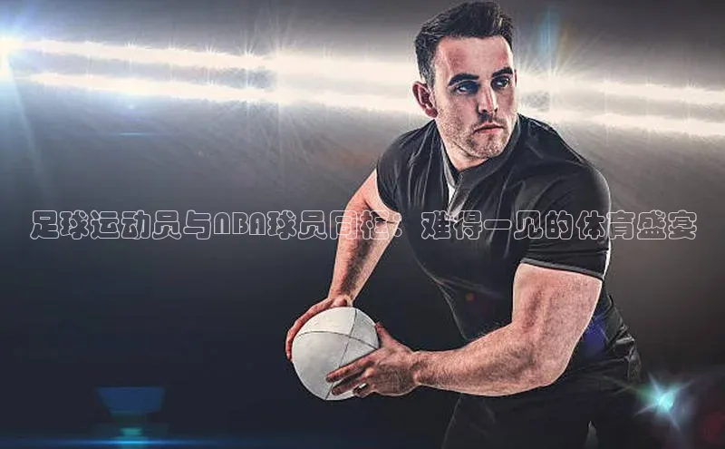 长征app下载安装一径科技足球运动员与NBA球员同框：难得一见的体育盛宴