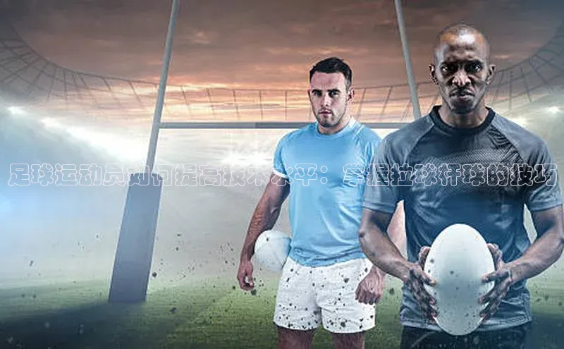 长征app下载安装百度取证足球运动员如何提高技术水平：掌握拉球杆球的技巧