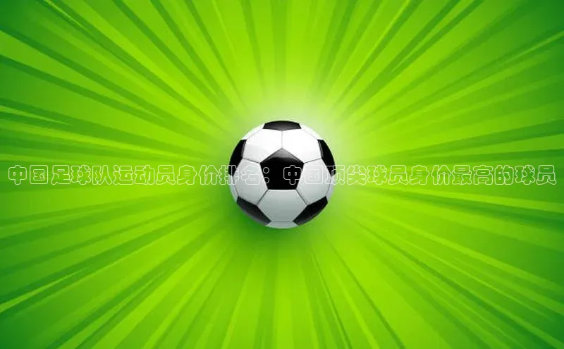 长征娱乐官网网页入口下载同程中国足球队运动员身价排名：中国顶尖球员身价最高的球员