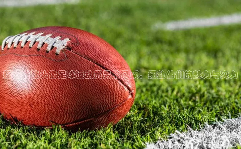 长征注册平台百家号探究酷毙头像足球运动员男的风采，细数他们的魅力与实力