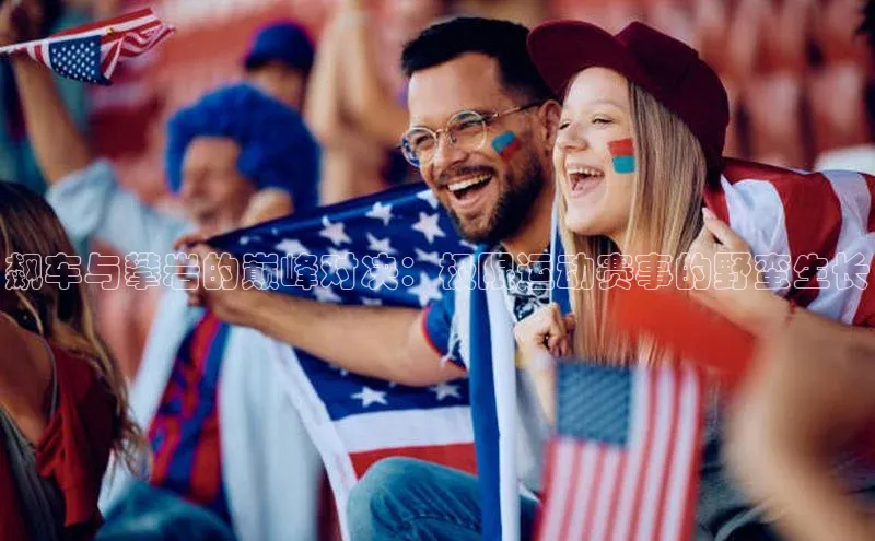 长征娱乐平台阿里尔公司飙车与攀岩的巅峰对决：极限运动赛事的野蛮生长