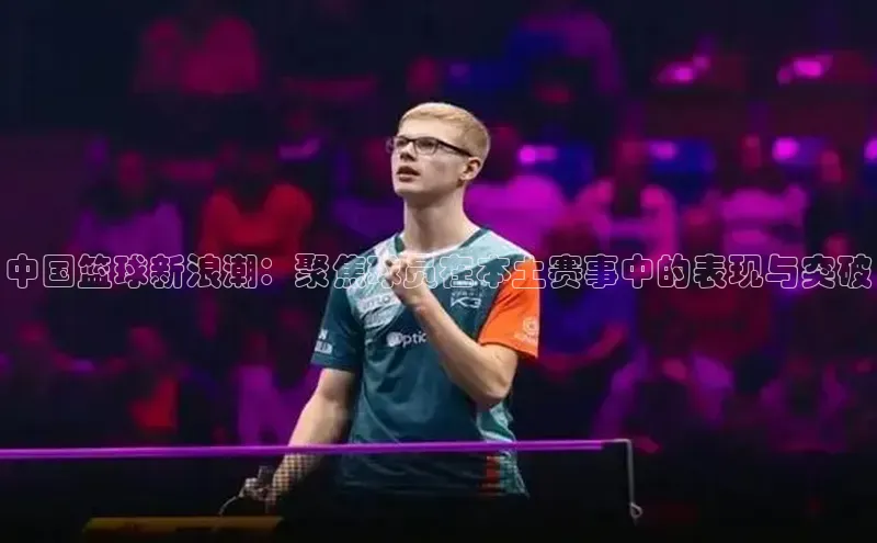 长征娱乐注册登录遥望科技中国篮球新浪潮：聚焦球员在本土赛事中的表现与突破