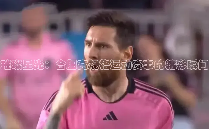 璀璨星光：合肥高规格运动赛事的精彩瞬间