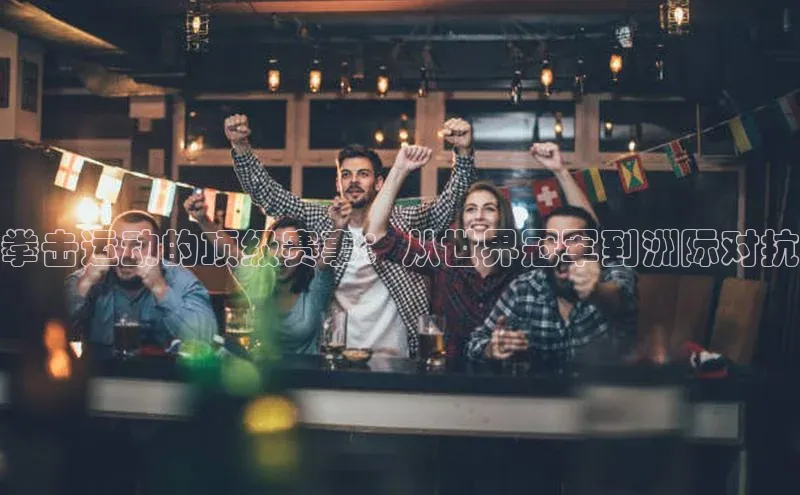 拳击运动的顶级赛事：从世界冠军到洲际对抗