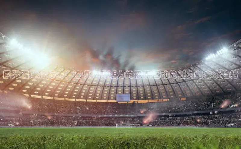 国际蹦床锦标赛：这项充满活力的极限运动的魅力与未来趋势