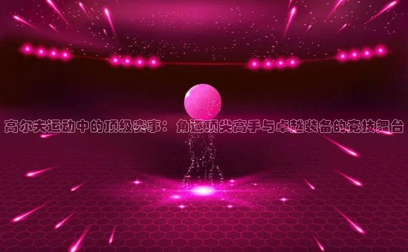 高尔夫运动中的顶级赛事：角逐顶尖高手与卓越装备的竞技舞台