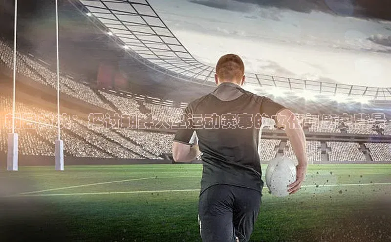 朝日对决：探讨朝鲜大型运动赛事的文化与历史背景