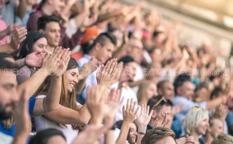 打造卓越赛事体验：大型运动赛事策划机构的创新策略与成功案例分析