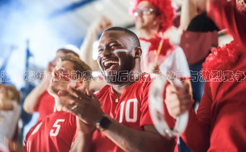 激燃赛场：运动赛事背后的精彩故事与激烈竞争