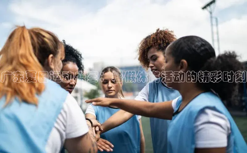 广东夏日运动盛宴：暑假体育活动的精彩时刻